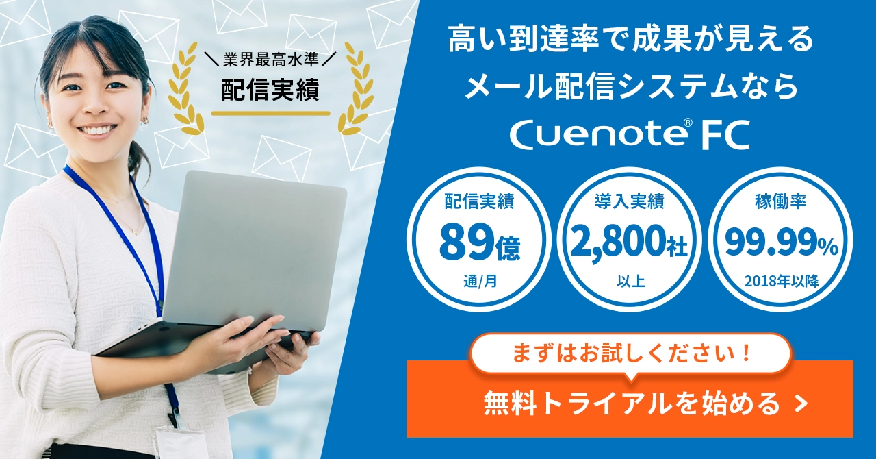 Cuenote FC 業界最高水準の配信実績。高い到達率で成果が見えるメール配信システム。配信実績89億通/月、導入実績2,800社以上、稼働率99.99%(2018年以降)。まずはお試しください!無料トライアルを始める